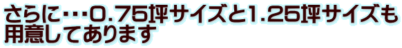さらに0.75坪サイズと1.25坪サイズも 用意してあります